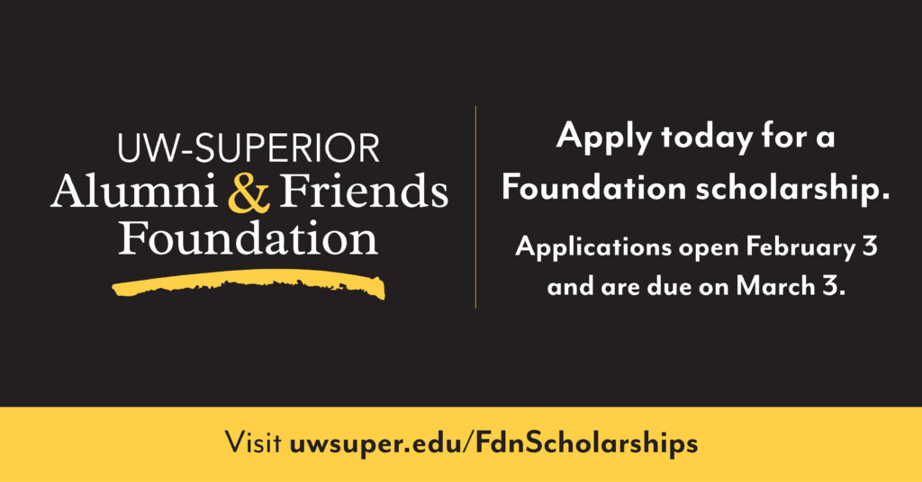 'UW-Superior Alumni & Friends Foundation': Apply today for a Foundation scholarship. Applications open February 3 and are due on March 3. Visit uwsuper.edu/FdnScholarships